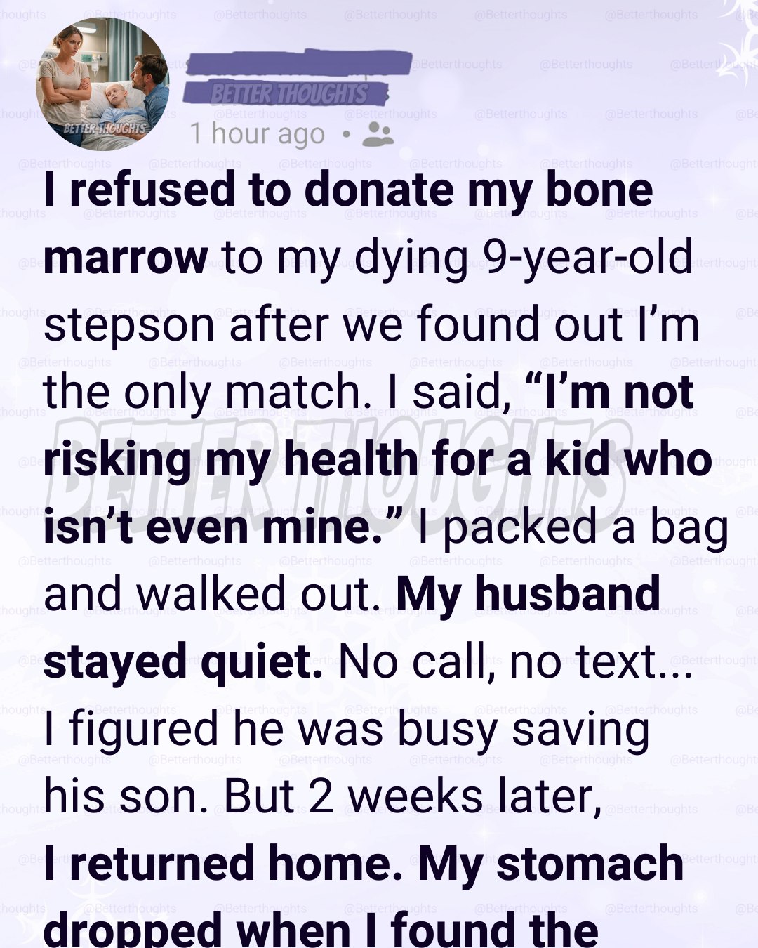 The next part changes everything.But nothing happened:  No calls.  No texts.  Just silence.  I told myself that meant they had figured something else out. Maybe another donor had been found. Maybe the doctors were trying new treatments. Maybe my husband was too busy at the hospital to deal with me.  Two weeks passed before guilt finally pushed me to drive home.  I told myself I was just checking in.
